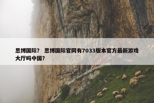 思博国际？ 思博国际官网有7033版本官方最新游戏大厅吗中国？