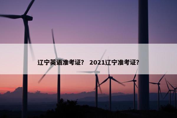 辽宁英语准考证？ 2021辽宁准考证？