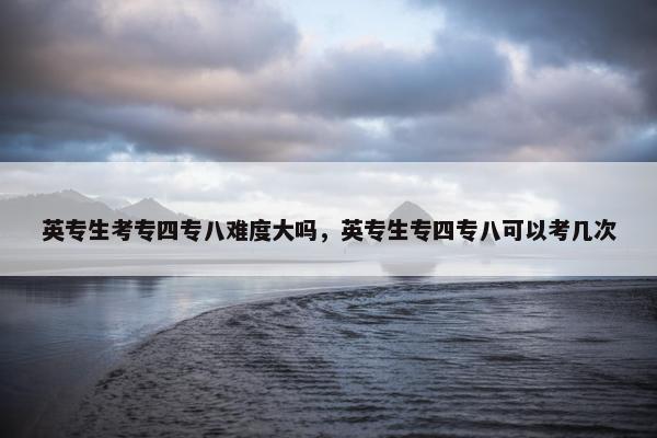 英专生考专四专八难度大吗，英专生专四专八可以考几次