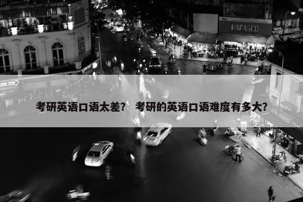 考研英语口语太差？ 考研的英语口语难度有多大？