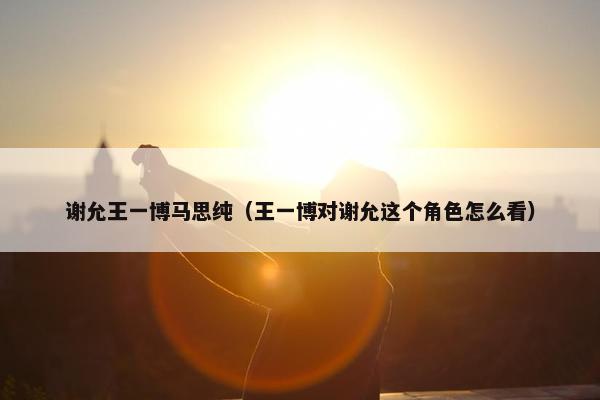 谢允王一博马思纯（王一博对谢允这个角色怎么看）