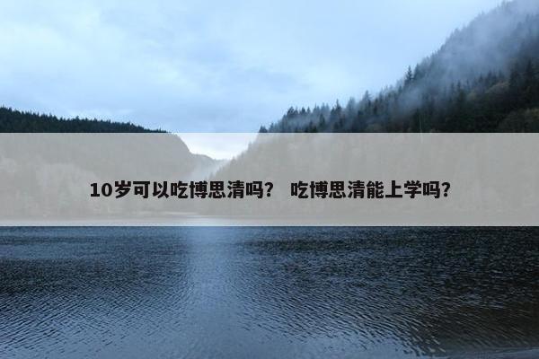 10岁可以吃博思清吗？ 吃博思清能上学吗？