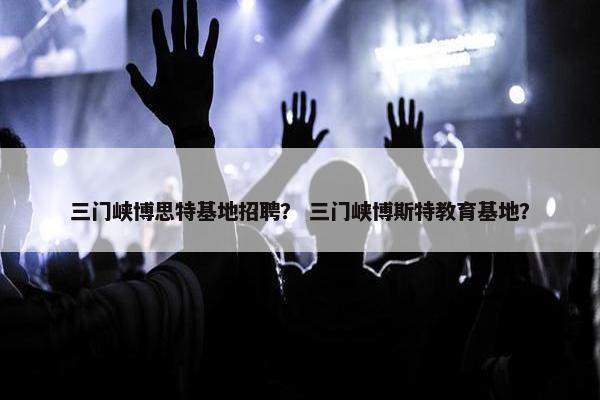 三门峡博思特基地招聘？ 三门峡博斯特教育基地？