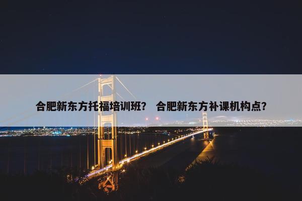 合肥新东方托福培训班？ 合肥新东方补课机构点？