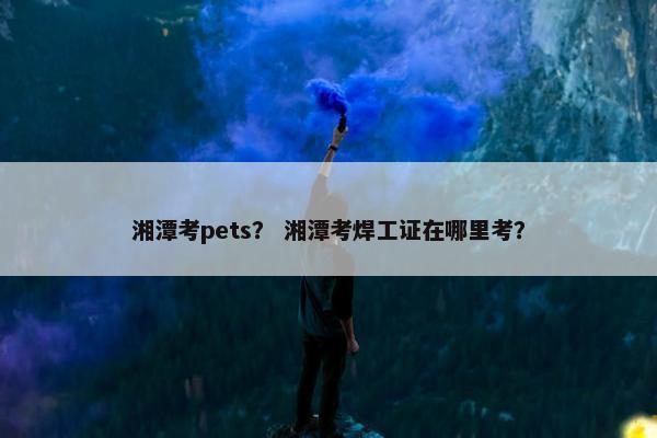 湘潭考pets？ 湘潭考焊工证在哪里考？
