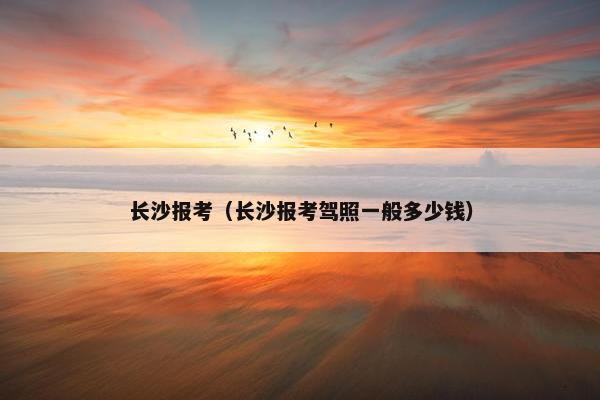 长沙报考（长沙报考驾照一般多少钱）