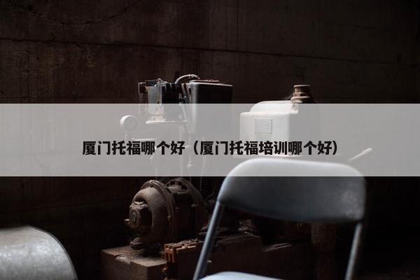 厦门托福哪个好（厦门托福培训哪个好）