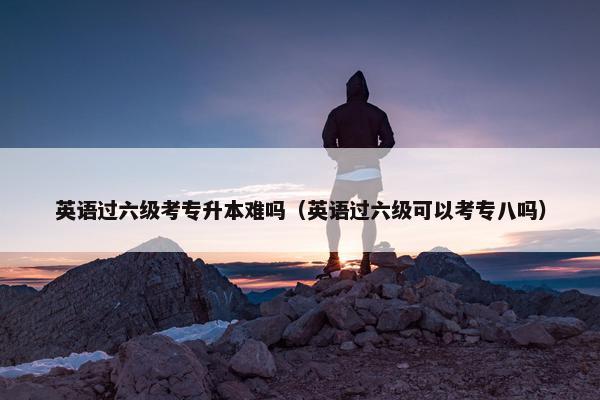 英语过六级考专升本难吗（英语过六级可以考专八吗）