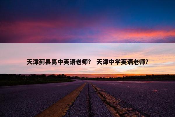 天津蓟县高中英语老师？ 天津中学英语老师？
