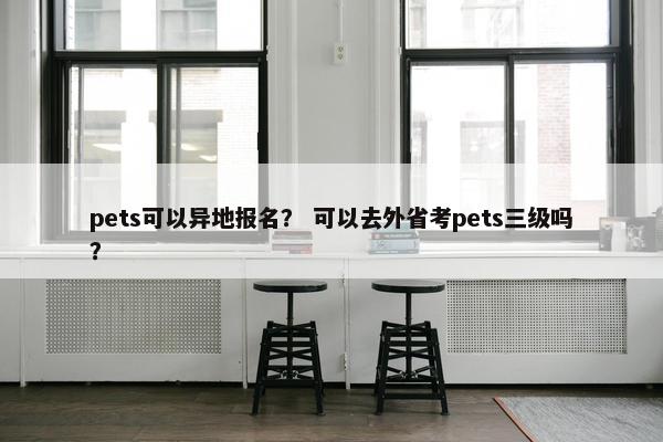pets可以异地报名？ 可以去外省考pets三级吗？