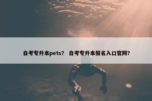 自考专升本pets？ 自考专升本报名入口官网？