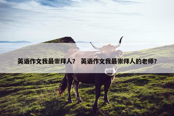 英语作文我最崇拜人？ 英语作文我最崇拜人的老师？
