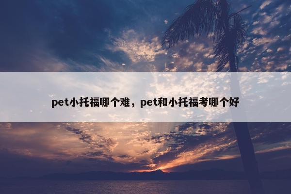 pet小托福哪个难，pet和小托福考哪个好