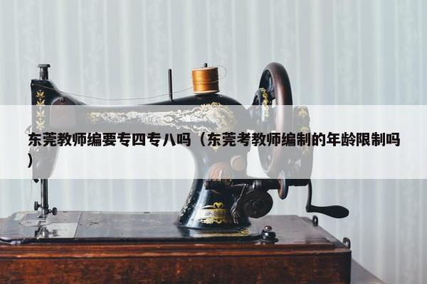东莞教师编要专四专八吗（东莞考教师编制的年龄限制吗）