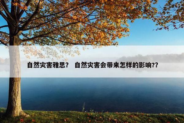 自然灾害雅思？ 自然灾害会带来怎样的影响?？
