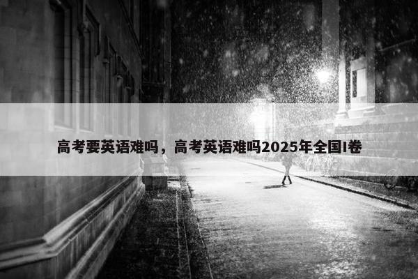 高考要英语难吗，高考英语难吗2025年全国I卷