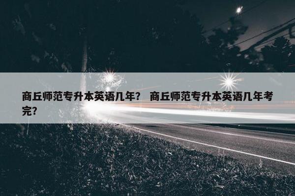 商丘师范专升本英语几年？ 商丘师范专升本英语几年考完？