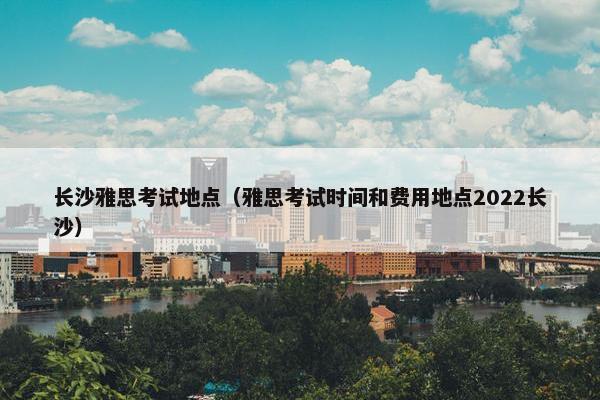 长沙雅思考试地点（雅思考试时间和费用地点2022长沙）