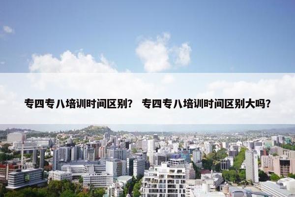 专四专八培训时间区别？ 专四专八培训时间区别大吗？