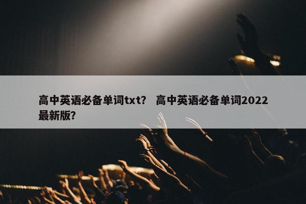 高中英语必备单词txt？ 高中英语必备单词2022最新版？