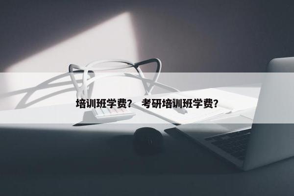 培训班学费？ 考研培训班学费？