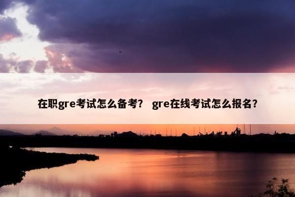 在职gre考试怎么备考？ gre在线考试怎么报名？
