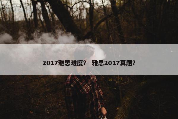 2017雅思难度？ 雅思2017真题？
