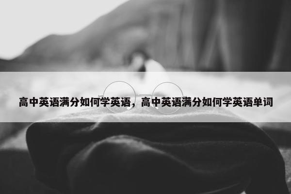 高中英语满分如何学英语，高中英语满分如何学英语单词