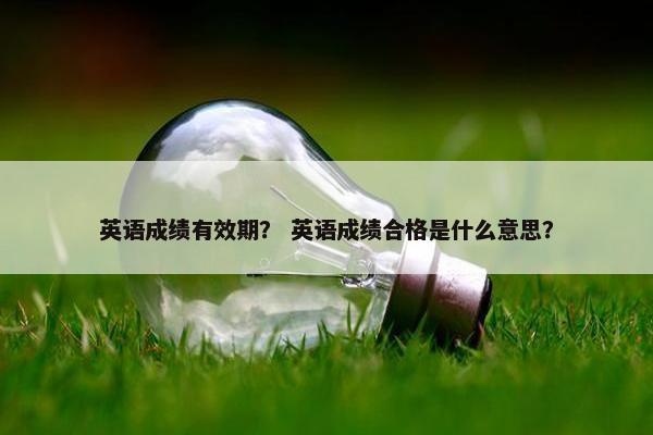 英语成绩有效期？ 英语成绩合格是什么意思？