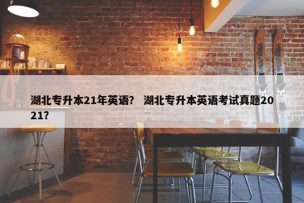 湖北专升本21年英语？ 湖北专升本英语考试真题2021？