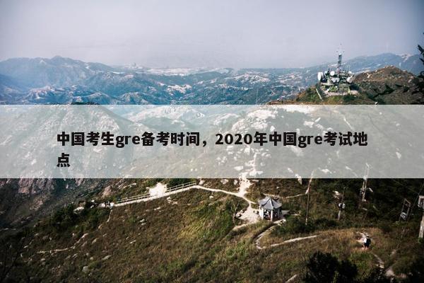 中国考生gre备考时间，2020年中国gre考试地点