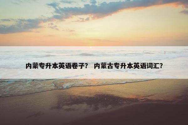 内蒙专升本英语卷子？ 内蒙古专升本英语词汇？