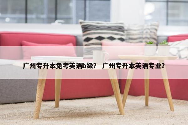 广州专升本免考英语b级？ 广州专升本英语专业？