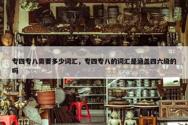 专四专八需要多少词汇，专四专八的词汇是涵盖四六级的吗