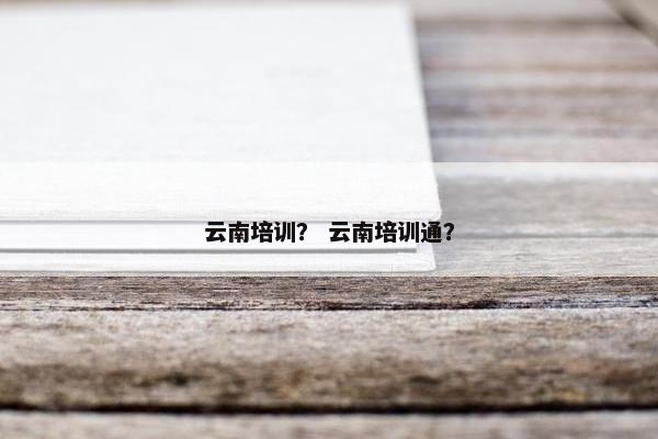 云南培训？ 云南培训通？
