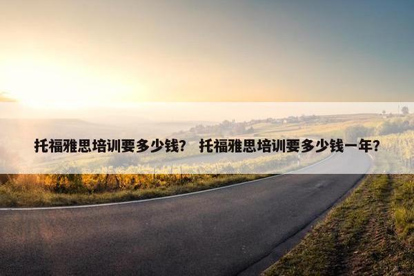 托福雅思培训要多少钱？ 托福雅思培训要多少钱一年？