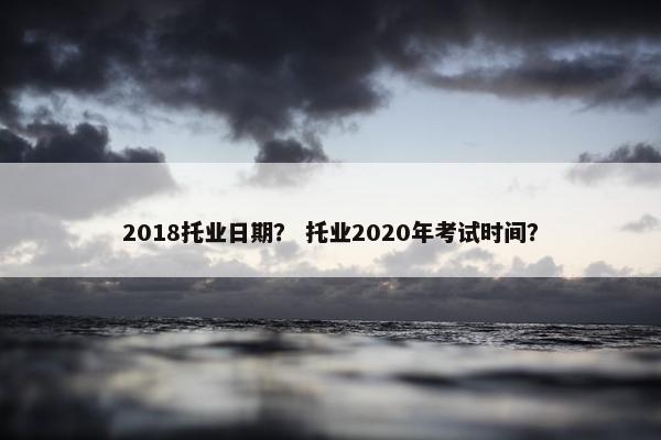 2018托业日期？ 托业2020年考试时间？
