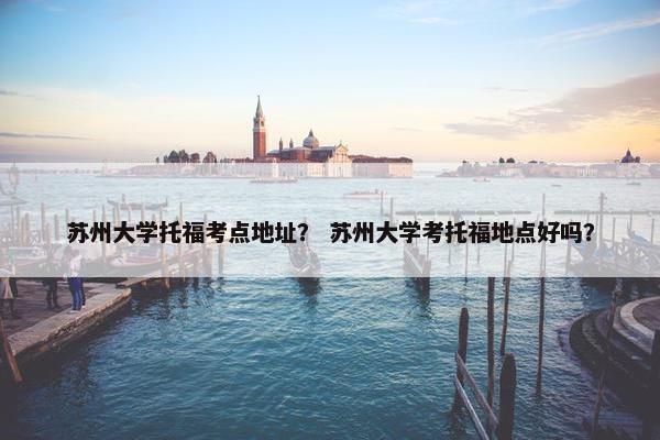 苏州大学托福考点地址？ 苏州大学考托福地点好吗？