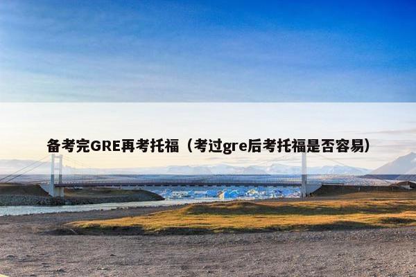 备考完GRE再考托福（考过gre后考托福是否容易）