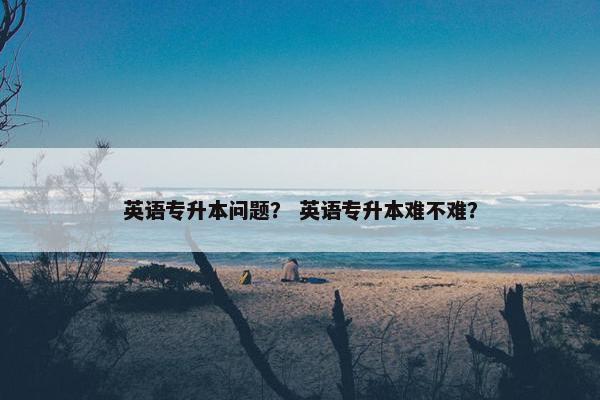 英语专升本问题？ 英语专升本难不难？