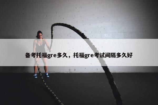 备考托福gre多久，托福gre考试间隔多久好
