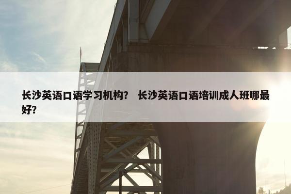 长沙英语口语学习机构？ 长沙英语口语培训成人班哪最好？