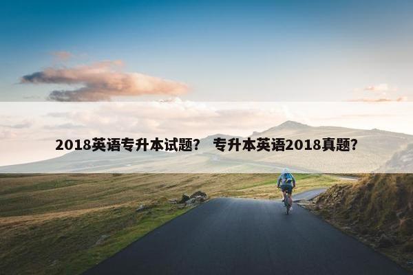 2018英语专升本试题？ 专升本英语2018真题？