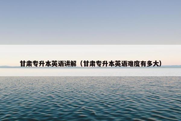 甘肃专升本英语讲解（甘肃专升本英语难度有多大）