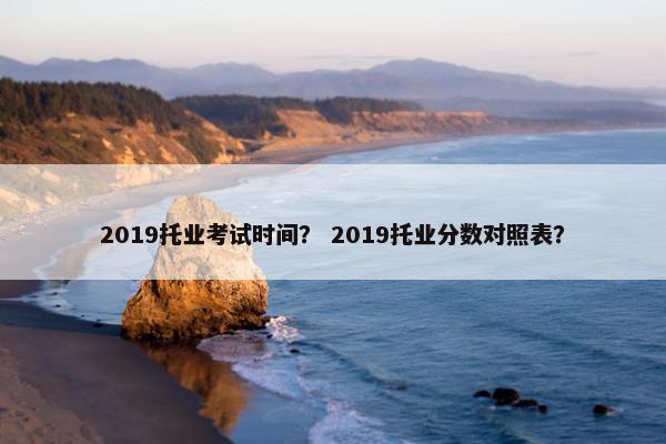 2019托业考试时间？ 2019托业分数对照表？