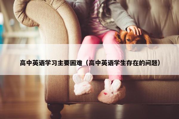 高中英语学习主要困难（高中英语学生存在的问题）