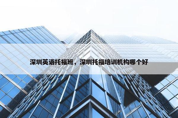 深圳英语托福班，深圳托福培训机构哪个好