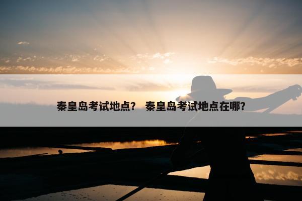 秦皇岛考试地点？ 秦皇岛考试地点在哪？