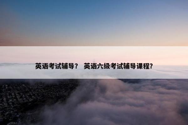 英语考试辅导？ 英语六级考试辅导课程？