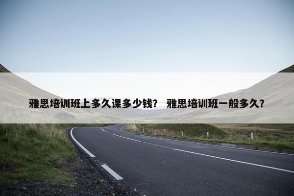 雅思培训班上多久课多少钱？ 雅思培训班一般多久？